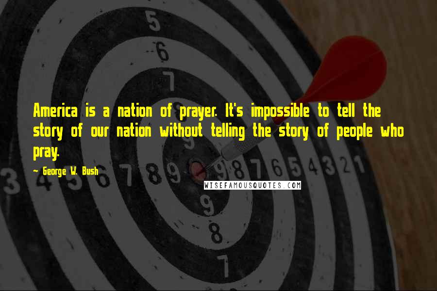 George W. Bush Quotes: America is a nation of prayer. It's impossible to tell the story of our nation without telling the story of people who pray.