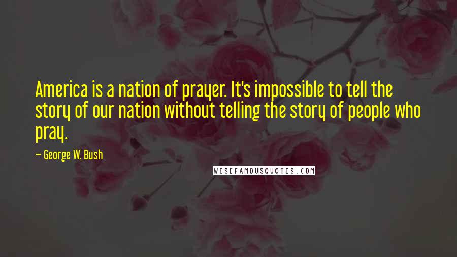 George W. Bush Quotes: America is a nation of prayer. It's impossible to tell the story of our nation without telling the story of people who pray.