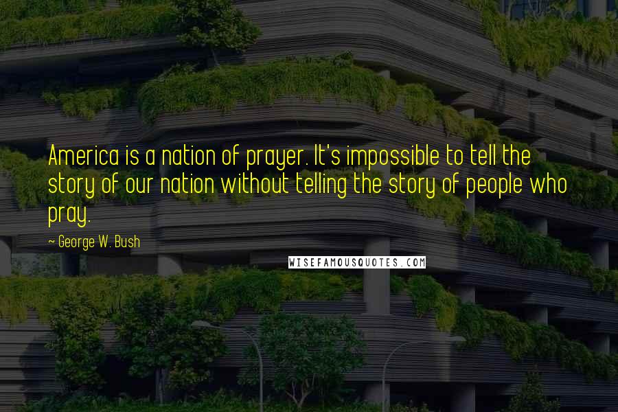George W. Bush Quotes: America is a nation of prayer. It's impossible to tell the story of our nation without telling the story of people who pray.
