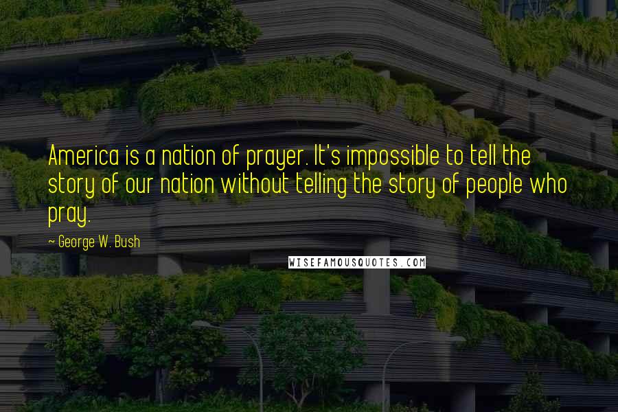 George W. Bush Quotes: America is a nation of prayer. It's impossible to tell the story of our nation without telling the story of people who pray.