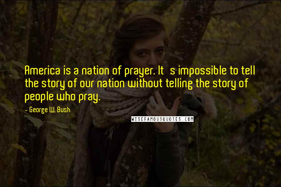 George W. Bush Quotes: America is a nation of prayer. It's impossible to tell the story of our nation without telling the story of people who pray.