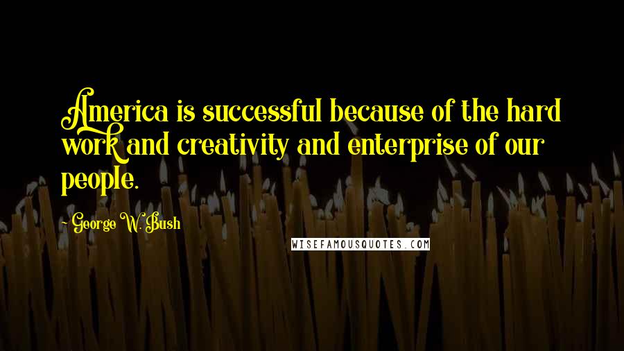 George W. Bush Quotes: America is successful because of the hard work and creativity and enterprise of our people.