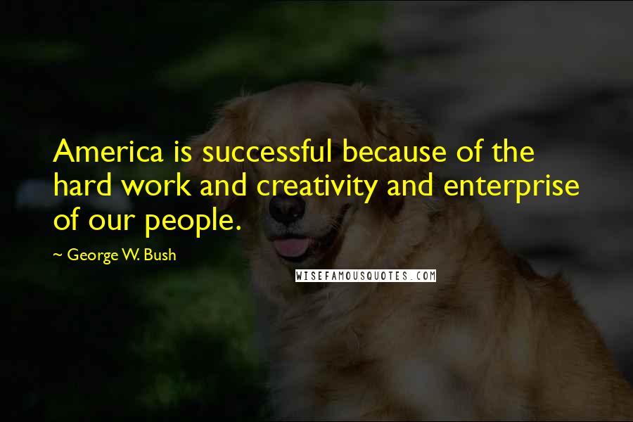 George W. Bush Quotes: America is successful because of the hard work and creativity and enterprise of our people.
