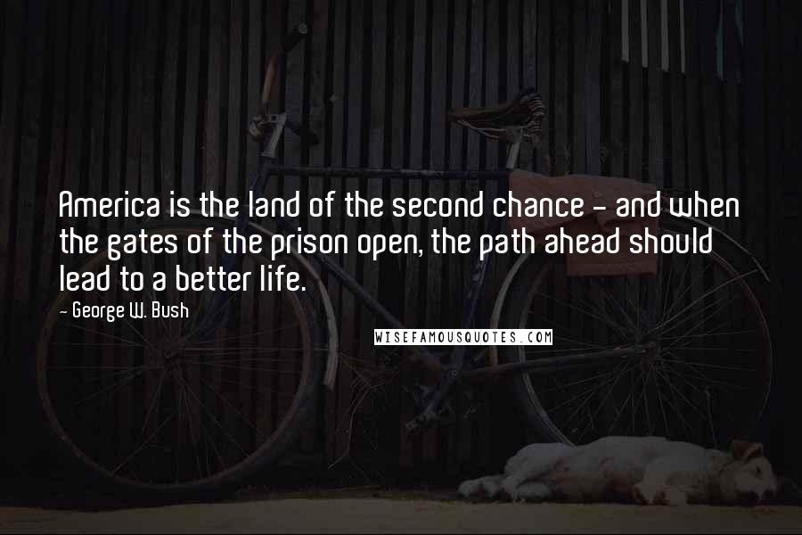 George W. Bush Quotes: America is the land of the second chance - and when the gates of the prison open, the path ahead should lead to a better life.