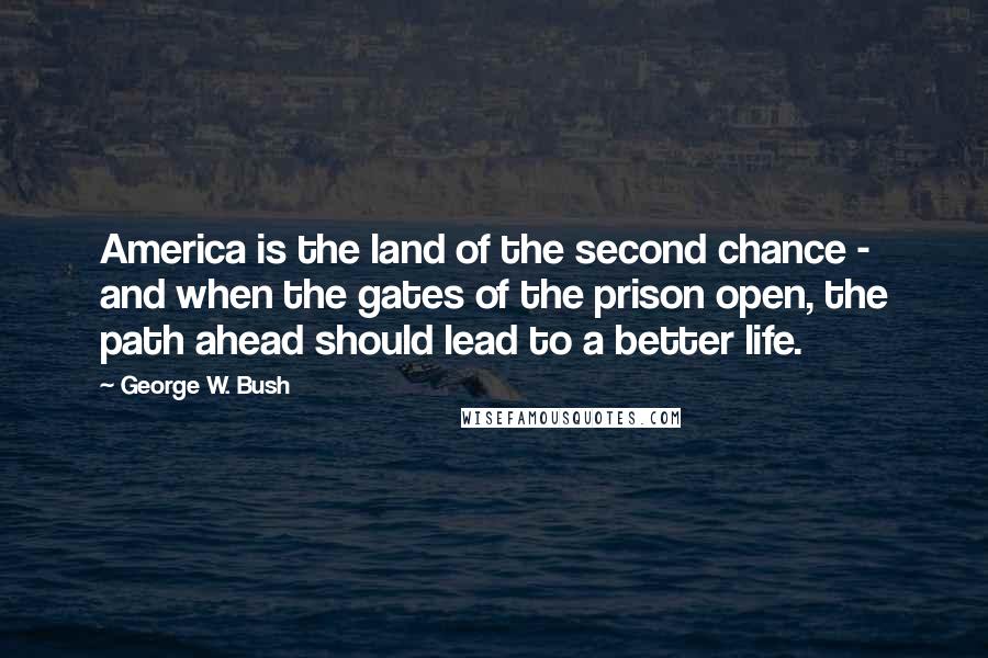 George W. Bush Quotes: America is the land of the second chance - and when the gates of the prison open, the path ahead should lead to a better life.