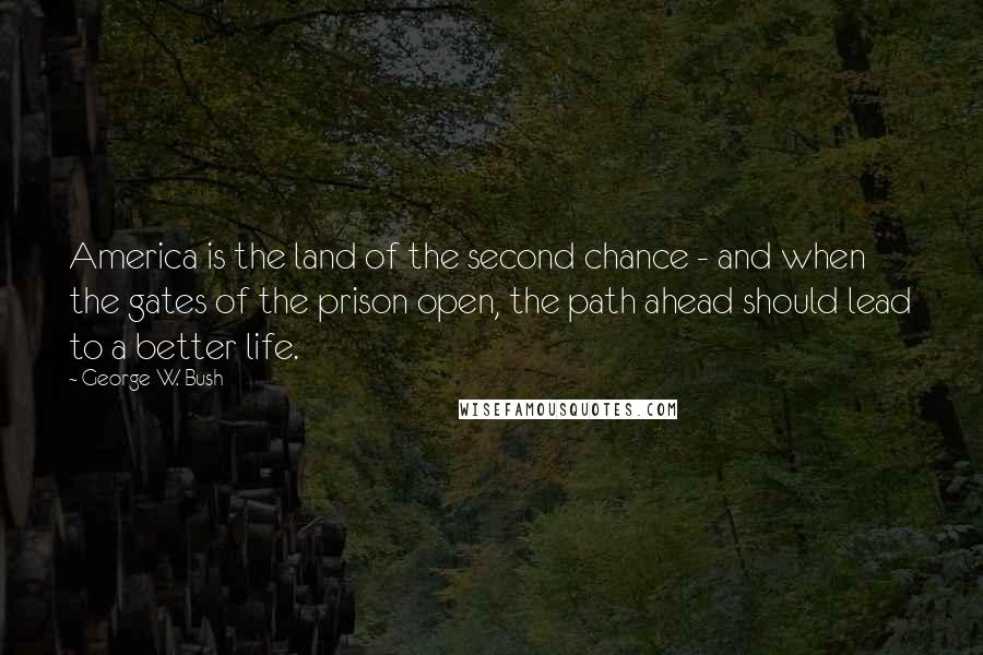 George W. Bush Quotes: America is the land of the second chance - and when the gates of the prison open, the path ahead should lead to a better life.