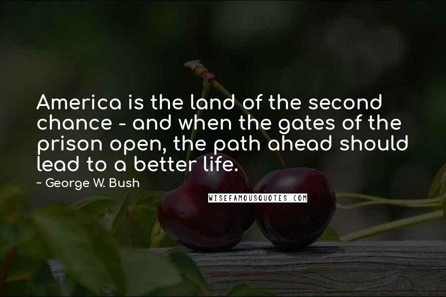 George W. Bush Quotes: America is the land of the second chance - and when the gates of the prison open, the path ahead should lead to a better life.