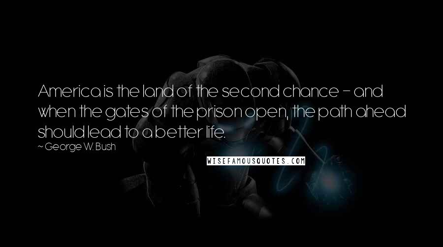 George W. Bush Quotes: America is the land of the second chance - and when the gates of the prison open, the path ahead should lead to a better life.