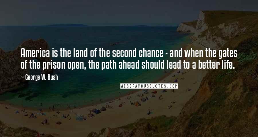 George W. Bush Quotes: America is the land of the second chance - and when the gates of the prison open, the path ahead should lead to a better life.