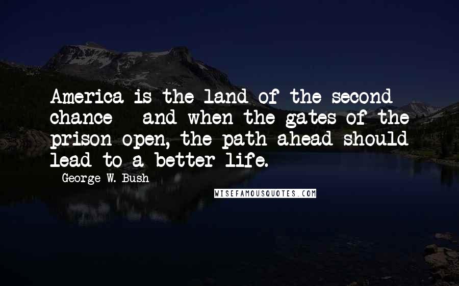 George W. Bush Quotes: America is the land of the second chance - and when the gates of the prison open, the path ahead should lead to a better life.