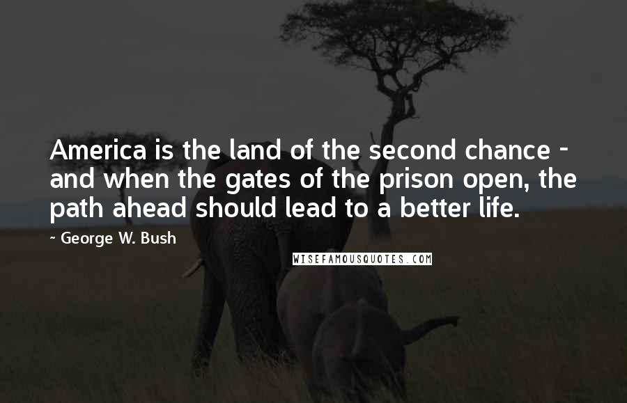 George W. Bush Quotes: America is the land of the second chance - and when the gates of the prison open, the path ahead should lead to a better life.