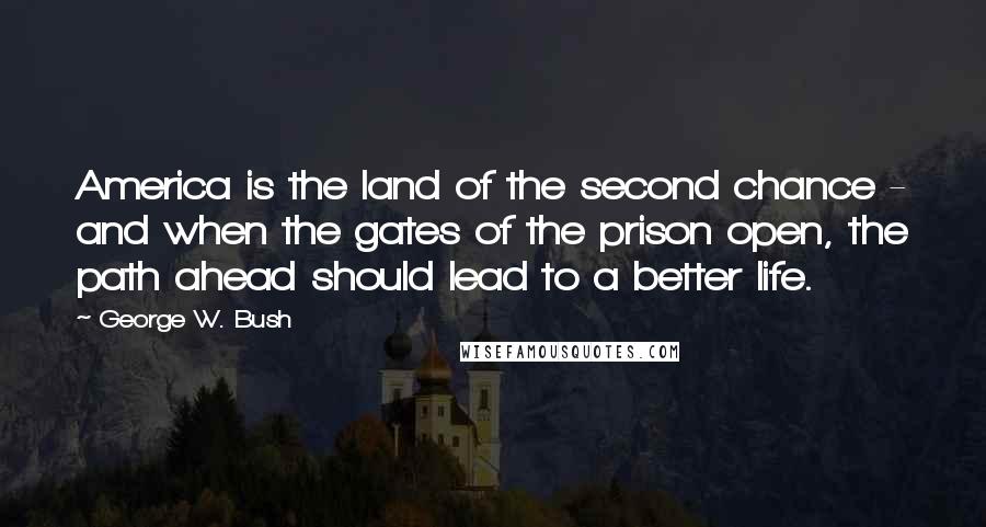 George W. Bush Quotes: America is the land of the second chance - and when the gates of the prison open, the path ahead should lead to a better life.