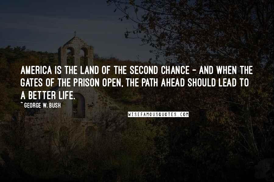 George W. Bush Quotes: America is the land of the second chance - and when the gates of the prison open, the path ahead should lead to a better life.