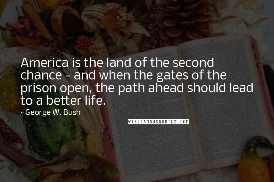George W. Bush Quotes: America is the land of the second chance - and when the gates of the prison open, the path ahead should lead to a better life.