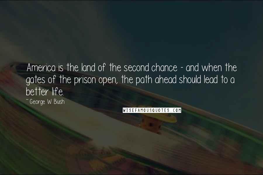 George W. Bush Quotes: America is the land of the second chance - and when the gates of the prison open, the path ahead should lead to a better life.