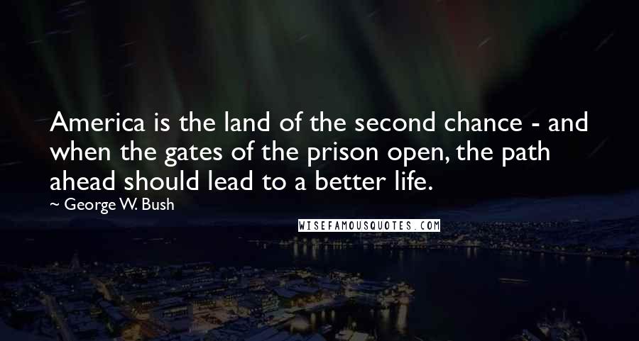 George W. Bush Quotes: America is the land of the second chance - and when the gates of the prison open, the path ahead should lead to a better life.