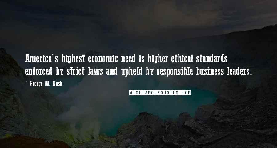 George W. Bush Quotes: America's highest economic need is higher ethical standards  enforced by strict laws and upheld by responsible business leaders.