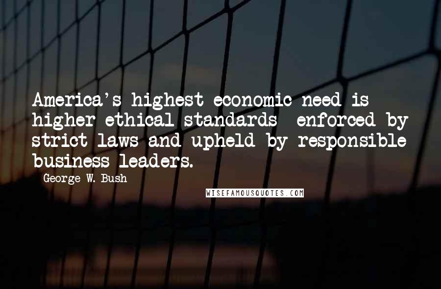 George W. Bush Quotes: America's highest economic need is higher ethical standards  enforced by strict laws and upheld by responsible business leaders.