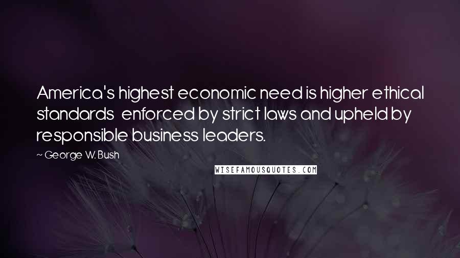 George W. Bush Quotes: America's highest economic need is higher ethical standards  enforced by strict laws and upheld by responsible business leaders.