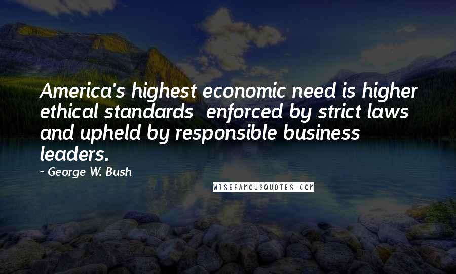 George W. Bush Quotes: America's highest economic need is higher ethical standards  enforced by strict laws and upheld by responsible business leaders.