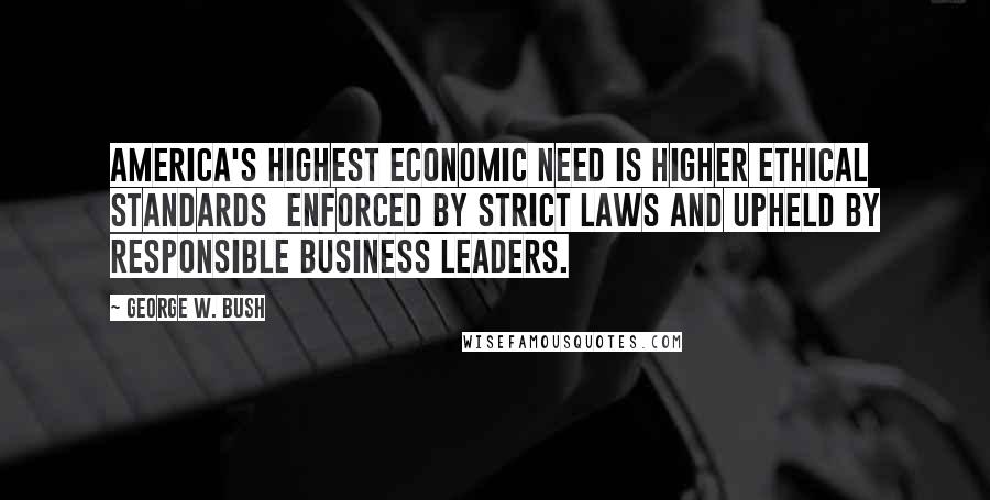 George W. Bush Quotes: America's highest economic need is higher ethical standards  enforced by strict laws and upheld by responsible business leaders.