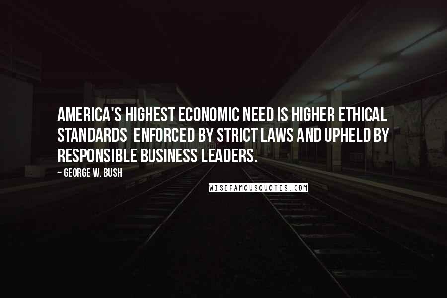 George W. Bush Quotes: America's highest economic need is higher ethical standards  enforced by strict laws and upheld by responsible business leaders.