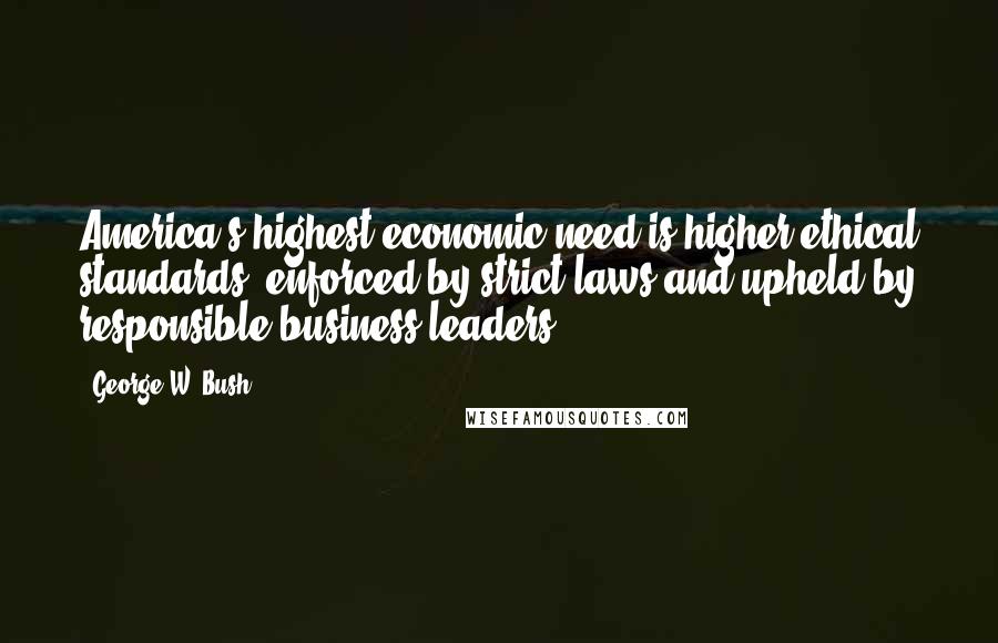 George W. Bush Quotes: America's highest economic need is higher ethical standards  enforced by strict laws and upheld by responsible business leaders.