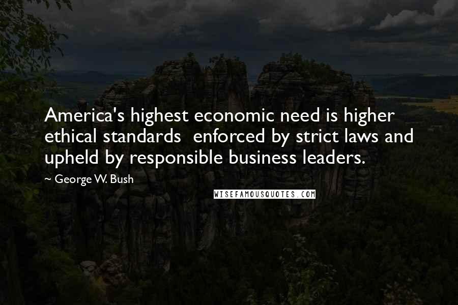 George W. Bush Quotes: America's highest economic need is higher ethical standards  enforced by strict laws and upheld by responsible business leaders.