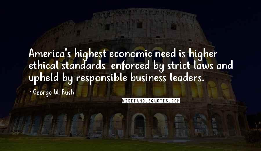 George W. Bush Quotes: America's highest economic need is higher ethical standards  enforced by strict laws and upheld by responsible business leaders.