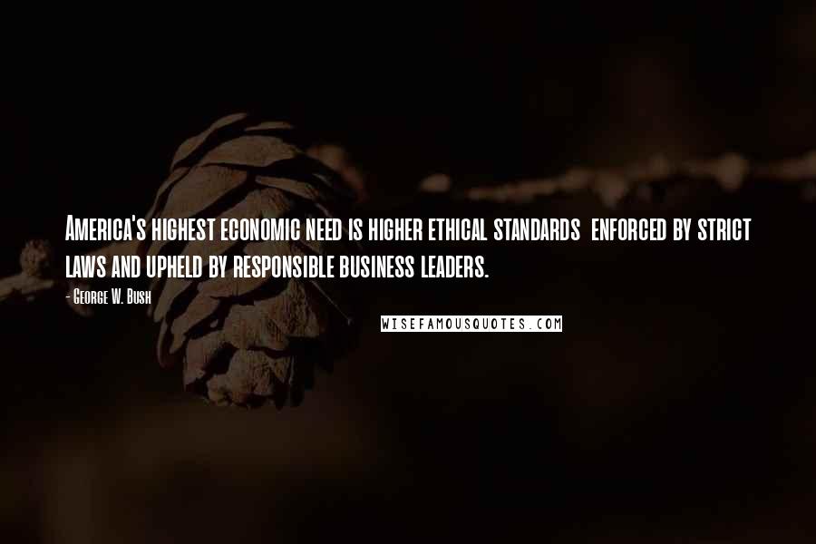 George W. Bush Quotes: America's highest economic need is higher ethical standards  enforced by strict laws and upheld by responsible business leaders.
