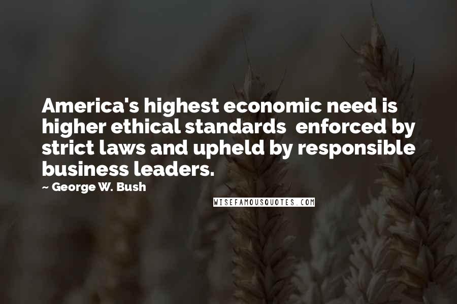 George W. Bush Quotes: America's highest economic need is higher ethical standards  enforced by strict laws and upheld by responsible business leaders.