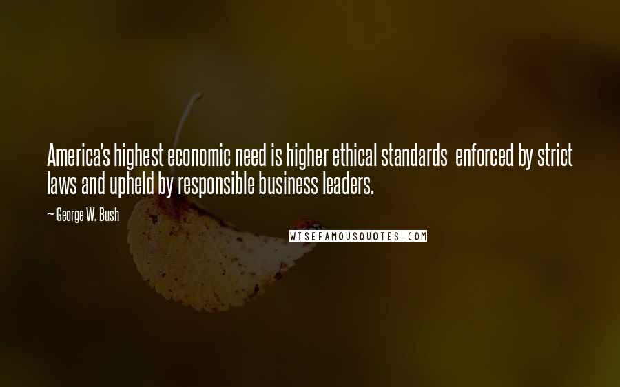 George W. Bush Quotes: America's highest economic need is higher ethical standards  enforced by strict laws and upheld by responsible business leaders.