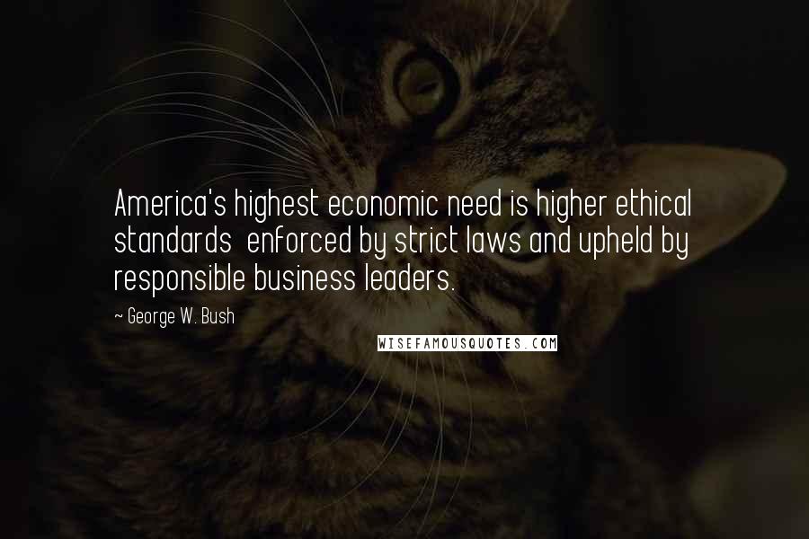 George W. Bush Quotes: America's highest economic need is higher ethical standards  enforced by strict laws and upheld by responsible business leaders.