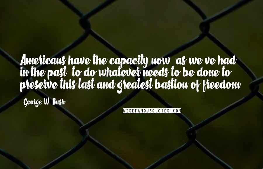 George W. Bush Quotes: Americans have the capacity now, as we've had in the past, to do whatever needs to be done to preserve this last and greatest bastion of freedom.