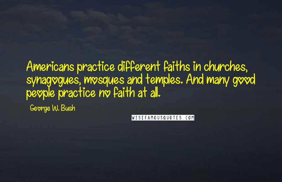 George W. Bush Quotes: Americans practice different faiths in churches, synagogues, mosques and temples. And many good people practice no faith at all.