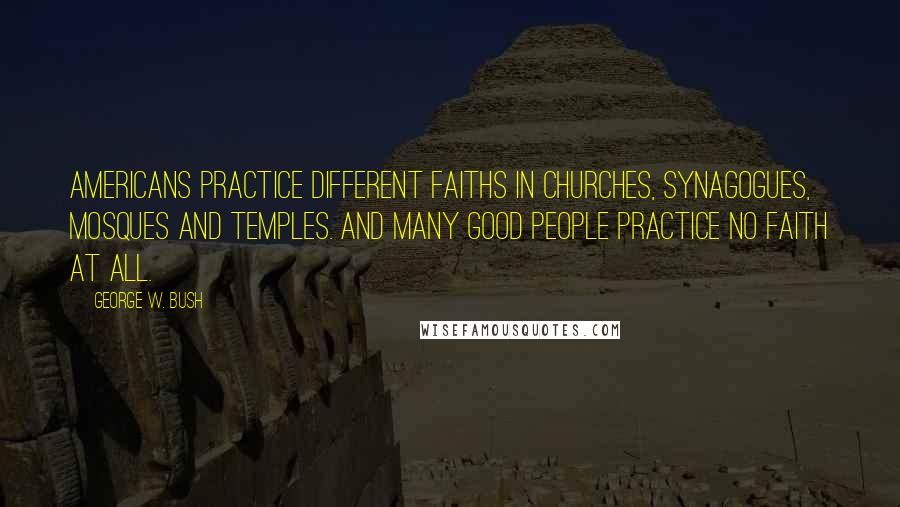 George W. Bush Quotes: Americans practice different faiths in churches, synagogues, mosques and temples. And many good people practice no faith at all.