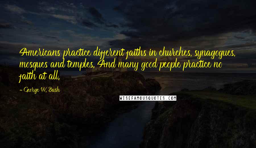 George W. Bush Quotes: Americans practice different faiths in churches, synagogues, mosques and temples. And many good people practice no faith at all.