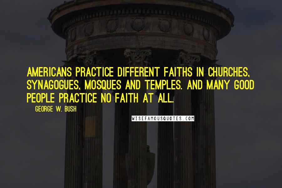 George W. Bush Quotes: Americans practice different faiths in churches, synagogues, mosques and temples. And many good people practice no faith at all.