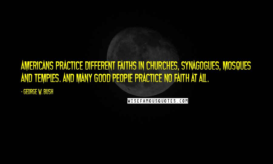 George W. Bush Quotes: Americans practice different faiths in churches, synagogues, mosques and temples. And many good people practice no faith at all.