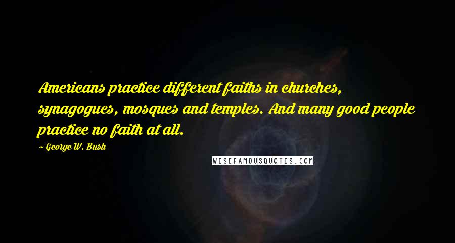 George W. Bush Quotes: Americans practice different faiths in churches, synagogues, mosques and temples. And many good people practice no faith at all.