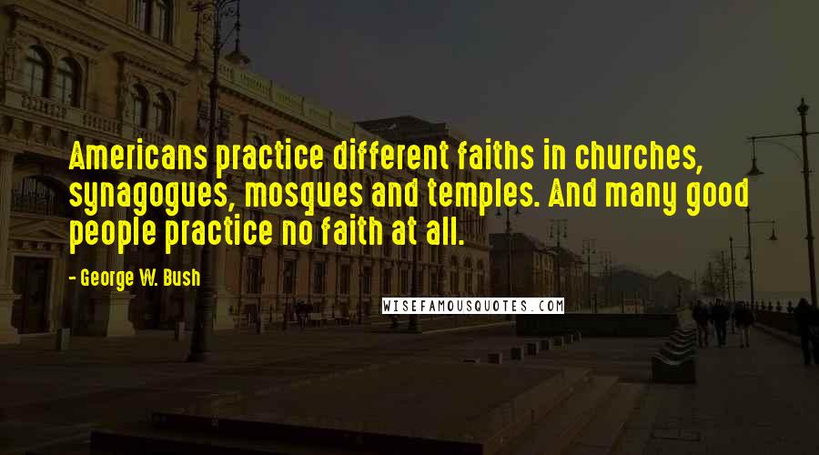 George W. Bush Quotes: Americans practice different faiths in churches, synagogues, mosques and temples. And many good people practice no faith at all.