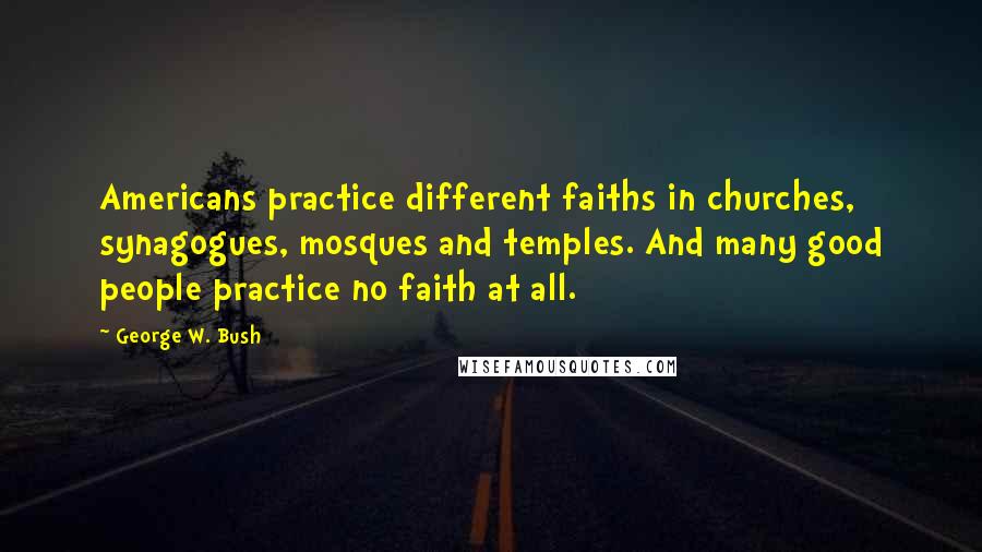 George W. Bush Quotes: Americans practice different faiths in churches, synagogues, mosques and temples. And many good people practice no faith at all.