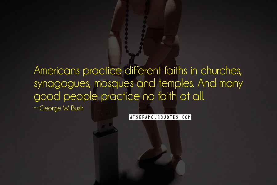 George W. Bush Quotes: Americans practice different faiths in churches, synagogues, mosques and temples. And many good people practice no faith at all.