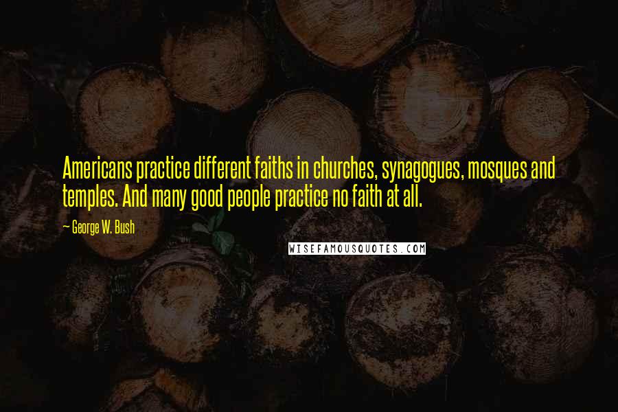 George W. Bush Quotes: Americans practice different faiths in churches, synagogues, mosques and temples. And many good people practice no faith at all.