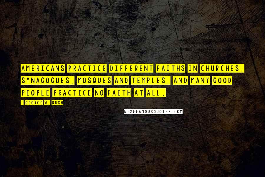 George W. Bush Quotes: Americans practice different faiths in churches, synagogues, mosques and temples. And many good people practice no faith at all.