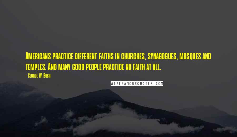 George W. Bush Quotes: Americans practice different faiths in churches, synagogues, mosques and temples. And many good people practice no faith at all.
