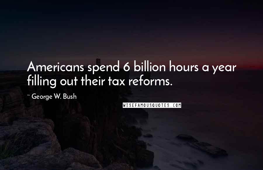 George W. Bush Quotes: Americans spend 6 billion hours a year filling out their tax reforms.