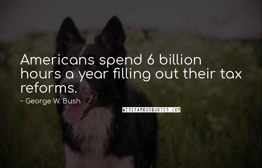 George W. Bush Quotes: Americans spend 6 billion hours a year filling out their tax reforms.