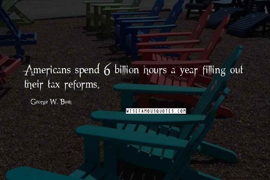 George W. Bush Quotes: Americans spend 6 billion hours a year filling out their tax reforms.