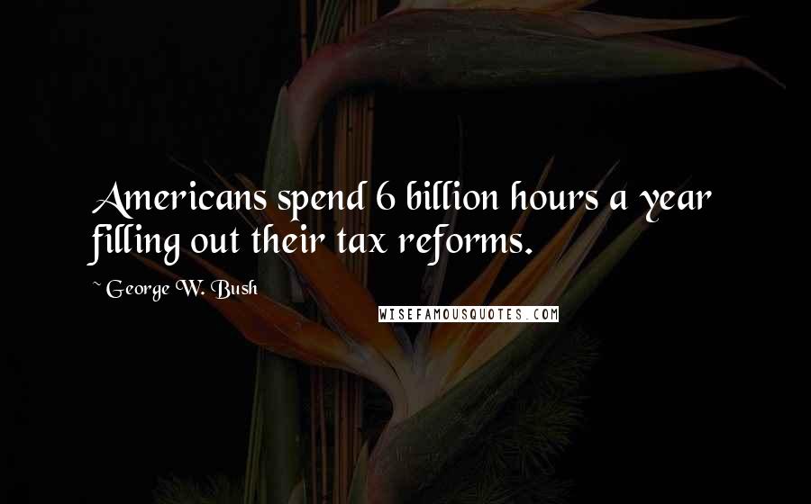 George W. Bush Quotes: Americans spend 6 billion hours a year filling out their tax reforms.